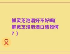 鲜灵芝泡酒好不好喝(鲜灵芝浸泡酒口感如何？)
