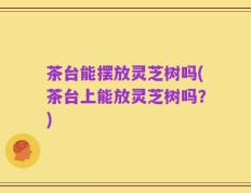 茶台能摆放灵芝树吗(茶台上能放灵芝树吗？)
