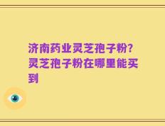 济南药业灵芝孢子粉？灵芝孢子粉在哪里能买到