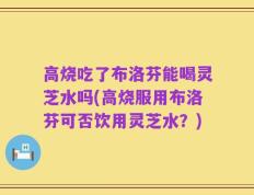 高烧吃了布洛芬能喝灵芝水吗(高烧服用布洛芬可否饮用灵芝水？)