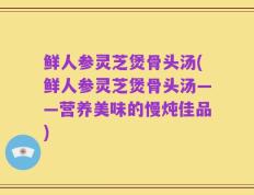 鲜人参灵芝煲骨头汤(鲜人参灵芝煲骨头汤——营养美味的慢炖佳品)