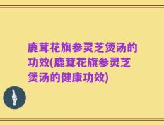鹿茸花旗参灵芝煲汤的功效(鹿茸花旗参灵芝煲汤的健康功效)