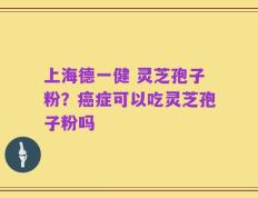 上海德一健 灵芝孢子粉？癌症可以吃灵芝孢子粉吗