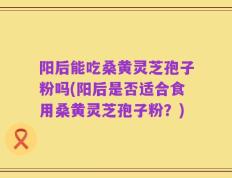 阳后能吃桑黄灵芝孢子粉吗(阳后是否适合食用桑黄灵芝孢子粉？)