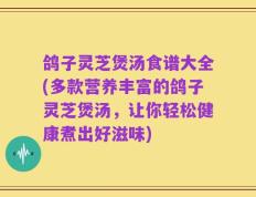 鸽子灵芝煲汤食谱大全(多款营养丰富的鸽子灵芝煲汤，让你轻松健康煮出好滋味)