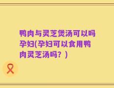 鸭肉与灵芝煲汤可以吗孕妇(孕妇可以食用鸭肉灵芝汤吗？)