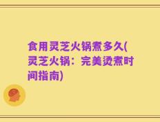 食用灵芝火锅煮多久(灵芝火锅：完美烫煮时间指南)
