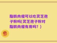 脂肪肉瘤可以吃灵芝孢子粉吗(灵芝孢子粉对脂肪肉瘤有用吗？)