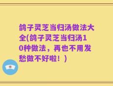 鸽子灵芝当归汤做法大全(鸽子灵芝当归汤10种做法，再也不用发愁做不好啦！)