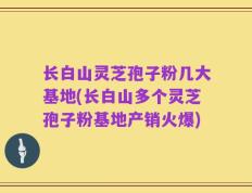 长白山灵芝孢子粉几大基地(长白山多个灵芝孢子粉基地产销火爆)