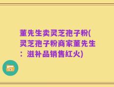 董先生卖灵芝孢子粉(灵芝孢子粉商家董先生：滋补品销售红火)