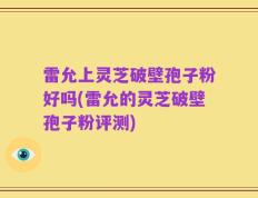 雷允上灵芝破壁孢子粉好吗(雷允的灵芝破壁孢子粉评测)