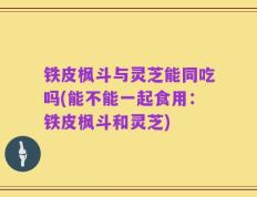 铁皮枫斗与灵芝能同吃吗(能不能一起食用：铁皮枫斗和灵芝)