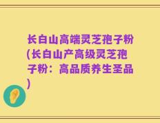 长白山高端灵芝孢子粉(长白山产高级灵芝孢子粉：高品质养生圣品)