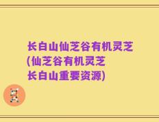 长白山仙芝谷有机灵芝(仙芝谷有机灵芝  长白山重要资源)