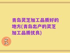 青岛灵芝加工品质好的地方(青岛出产的灵芝加工品质优良)