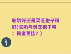 驼奶好还是灵芝孢子粉好(驼奶与灵芝孢子粉：何者更佳？)
