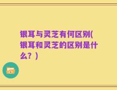 银耳与灵芝有何区别(银耳和灵芝的区别是什么？)