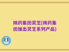 陕药集团灵芝(陕药集团推出灵芝系列产品)