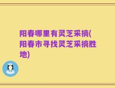 阳春哪里有灵芝采摘(阳春市寻找灵芝采摘胜地)