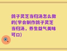 鸽子灵芝当归汤怎么做的(学会制作鸽子灵芝当归汤，养生益气美味可口)