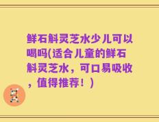 鲜石斛灵芝水少儿可以喝吗(适合儿童的鲜石斛灵芝水，可口易吸收，值得推荐！)