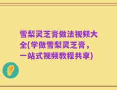 雪梨灵芝膏做法视频大全(学做雪梨灵芝膏，一站式视频教程共享)