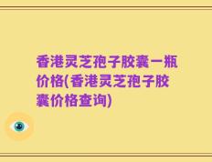 香港灵芝孢子胶囊一瓶价格(香港灵芝孢子胶囊价格查询)