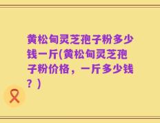 黄松甸灵芝孢子粉多少钱一斤(黄松甸灵芝孢子粉价格，一斤多少钱？)