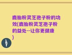 鹿胎粉灵芝孢子粉的功效(鹿胎粉灵芝孢子粉的益处--让你更健康)