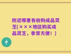 附近哪里有收购成品灵芝(×××地区购买成品灵芝，非常方便！)