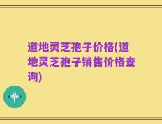 道地灵芝孢子价格(道地灵芝孢子销售价格查询)
