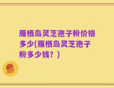 雁栖岛灵芝孢子粉价格多少(雁栖岛灵芝孢子粉多少钱？)
