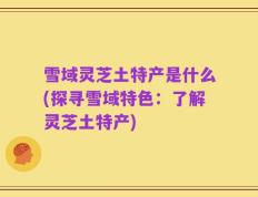雪域灵芝土特产是什么(探寻雪域特色：了解灵芝土特产)