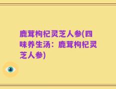 鹿茸枸杞灵芝人参(四味养生汤：鹿茸枸杞灵芝人参)