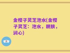 金樱子灵芝泡水(金樱子灵芝：泡水，靓肤，润心)