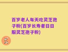 百岁老人每天吃灵芝孢子粉(百岁长寿者日日服灵芝孢子粉)