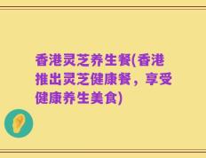 香港灵芝养生餐(香港推出灵芝健康餐，享受健康养生美食)
