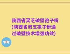 陕西省灵芝破壁孢子粉(陕西省灵芝孢子粉通过破壁技术增强功效)