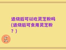 退烧后可以吃灵芝粉吗(退烧后可食用灵芝粉？)