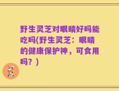 野生灵芝对眼睛好吗能吃吗(野生灵芝：眼睛的健康保护神，可食用吗？)