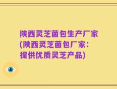 陕西灵芝菌包生产厂家(陕西灵芝菌包厂家：提供优质灵芝产品)