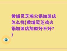 黄埔灵芝鸡火锅加盟店怎么样(黄埔灵芝鸡火锅加盟店加盟好不好？)