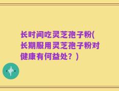 长时间吃灵芝孢子粉(长期服用灵芝孢子粉对健康有何益处？)