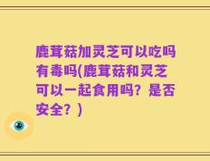 鹿茸菇加灵芝可以吃吗有毒吗(鹿茸菇和灵芝可以一起食用吗？是否安全？)