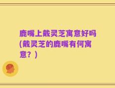 鹿嘴上戴灵芝寓意好吗(戴灵芝的鹿嘴有何寓意？)