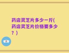 药店灵芝片多少一斤(药店灵芝片价格要多少？)