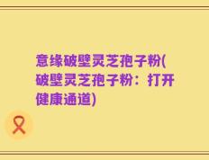 意缘破壁灵芝孢子粉(破壁灵芝孢子粉：打开健康通道)