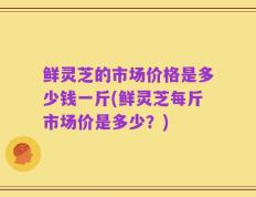 鲜灵芝的市场价格是多少钱一斤(鲜灵芝每斤市场价是多少？)