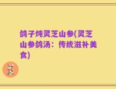 鸽子炖灵芝山参(灵芝山参鸽汤：传统滋补美食)